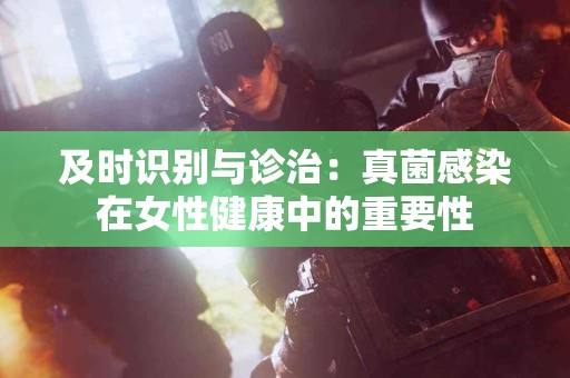 及时识别与诊治：真菌感染在女性健康中的重要性