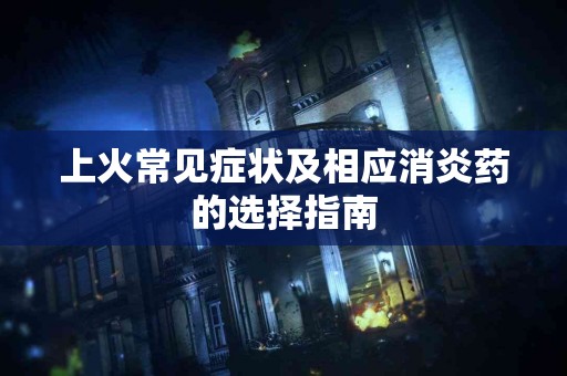 上火常见症状及相应消炎药的选择指南