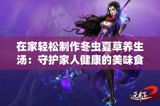 在家轻松制作冬虫夏草养生汤:守护家人健康的美味食谱! 在家轻松制作冬虫夏草养生汤:守护家人健康的美味食谱!