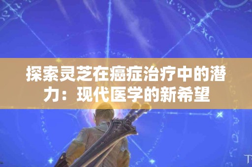 探索灵芝在癌症治疗中的潜力：现代医学的新希望