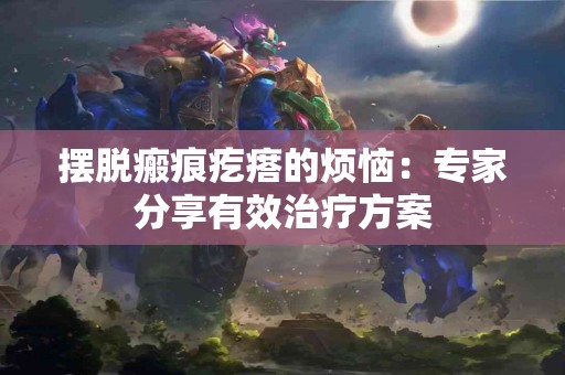 摆脱瘢痕疙瘩的烦恼：专家分享有效治疗方案