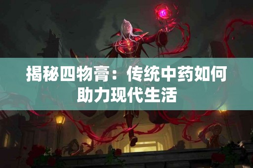 揭秘四物膏：传统中药如何助力现代生活