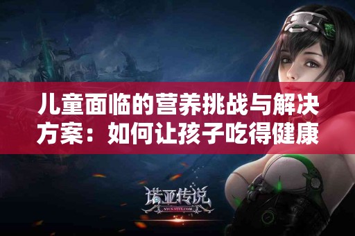 儿童面临的营养挑战与解决方案：如何让孩子吃得健康又快乐