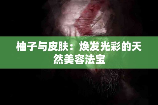 柚子与皮肤：焕发光彩的天然美容法宝