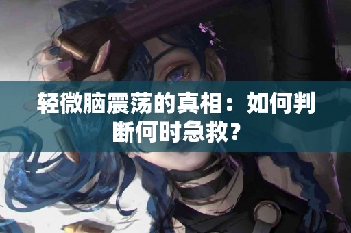 轻微脑震荡的真相：如何判断何时急救？