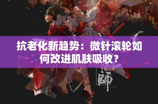 抗老化新趋势：微针滚轮如何改进肌肤吸收？