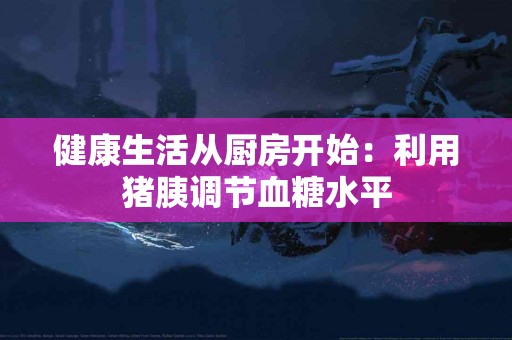 健康生活从厨房开始：利用猪胰调节血糖水平