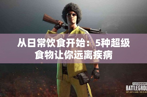 从日常饮食开始：5种超级食物让你远离疾病