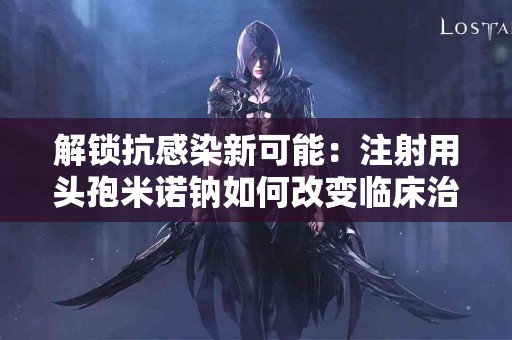 解锁抗感染新可能：注射用头孢米诺钠如何改变临床治疗