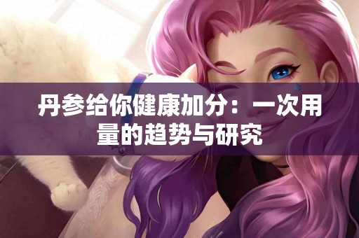 丹参给你健康加分：一次用量的趋势与研究