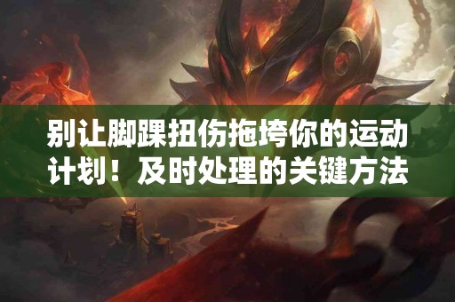 别让脚踝扭伤拖垮你的运动计划！及时处理的关键方法