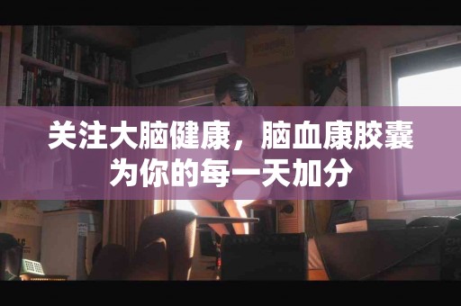 关注大脑健康，脑血康胶囊为你的每一天加分