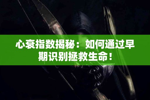 心衰指数揭秘：如何通过早期识别拯救生命！