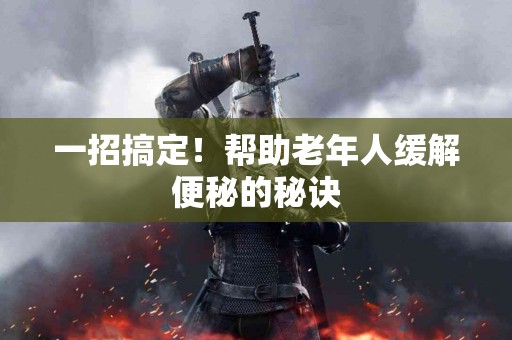 一招搞定！帮助老年人缓解便秘的秘诀