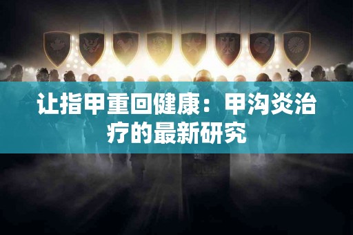 让指甲重回健康：甲沟炎治疗的最新研究