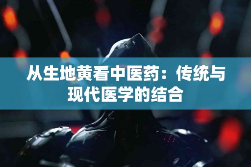 从生地黄看中医药：传统与现代医学的结合