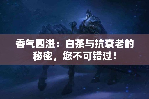 香气四溢：白茶与抗衰老的秘密，您不可错过！