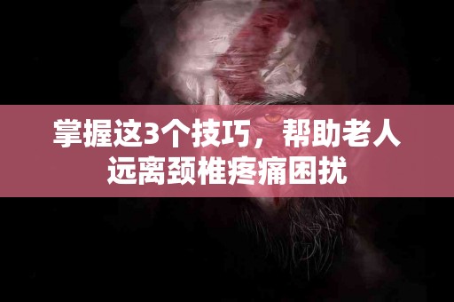 掌握这3个技巧，帮助老人远离颈椎疼痛困扰