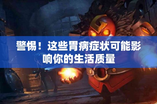 警惕！这些胃病症状可能影响你的生活质量