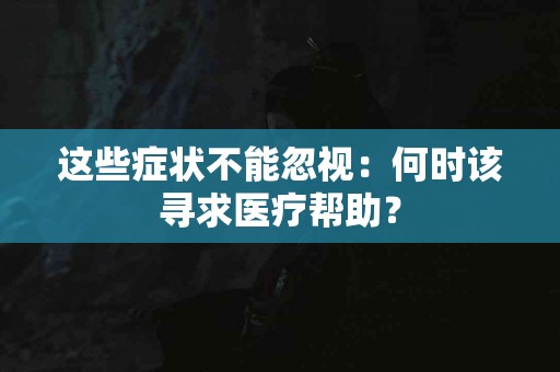 这些症状不能忽视：何时该寻求医疗帮助？