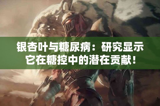 银杏叶与糖尿病：研究显示它在糖控中的潜在贡献！