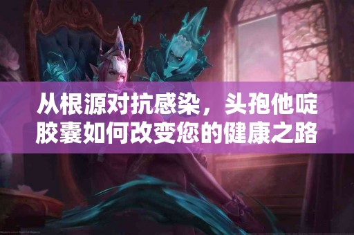 从根源对抗感染，头孢他啶胶囊如何改变您的健康之路