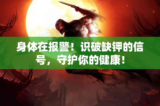 身体在报警！识破缺钾的信号，守护你的健康！