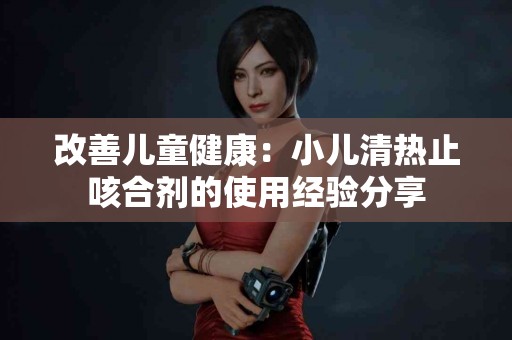 改善儿童健康：小儿清热止咳合剂的使用经验分享