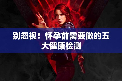 别忽视！怀孕前需要做的五大健康检测