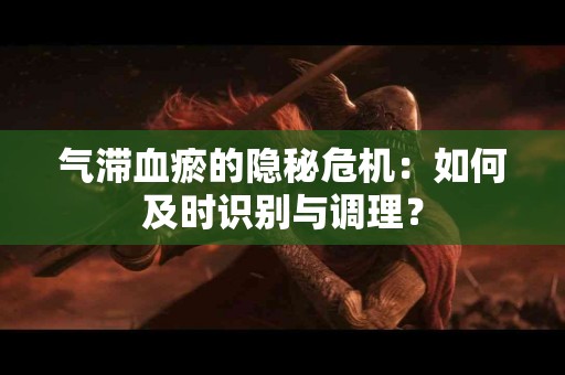 气滞血瘀的隐秘危机：如何及时识别与调理？