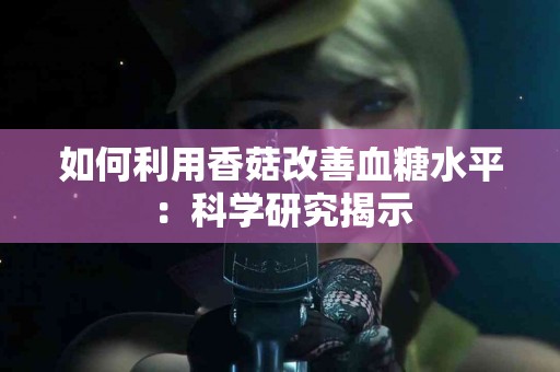 如何利用香菇改善血糖水平：科学研究揭示