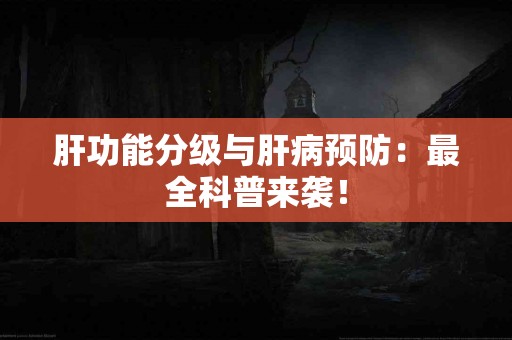 肝功能分级与肝病预防：最全科普来袭！