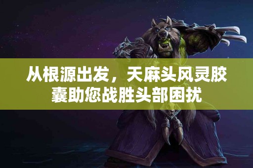 从根源出发，天麻头风灵胶囊助您战胜头部困扰