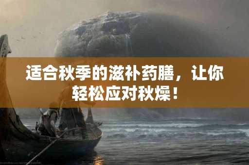 适合秋季的滋补药膳，让你轻松应对秋燥！