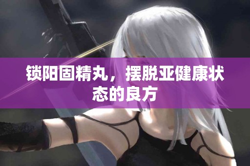 锁阳固精丸，摆脱亚健康状态的良方