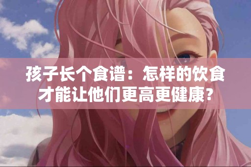 孩子长个食谱：怎样的饮食才能让他们更高更健康？