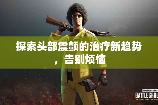 探索头部震颤的治疗新趋势，告别烦恼