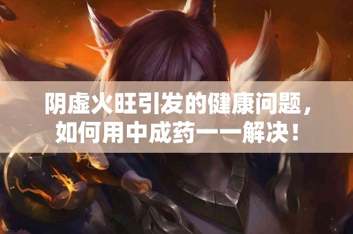 阴虚火旺引发的健康问题，如何用中成药一一解决！