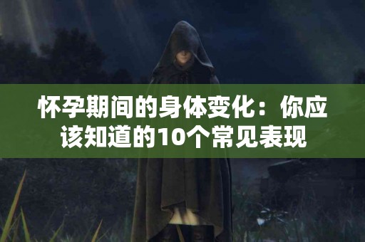怀孕期间的身体变化：你应该知道的10个常见表现