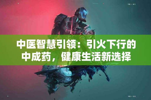 中医智慧引领：引火下行的中成药，健康生活新选择