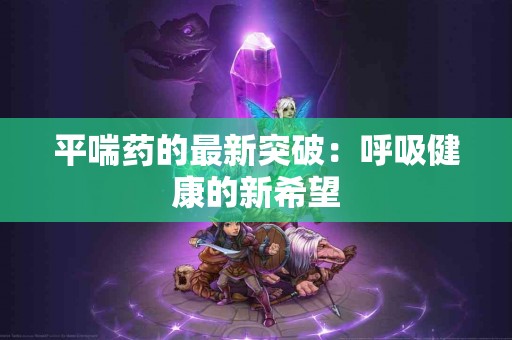 平喘药的最新突破：呼吸健康的新希望