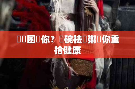 濕氣困擾你？這碗祛濕粥讓你重拾健康