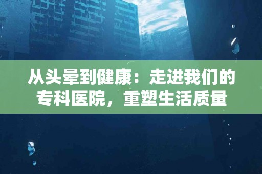 从头晕到健康：走进我们的专科医院，重塑生活质量
