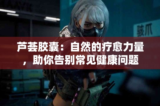 芦荟胶囊：自然的疗愈力量，助你告别常见健康问题