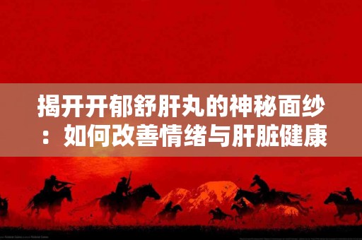 揭开开郁舒肝丸的神秘面纱：如何改善情绪与肝脏健康