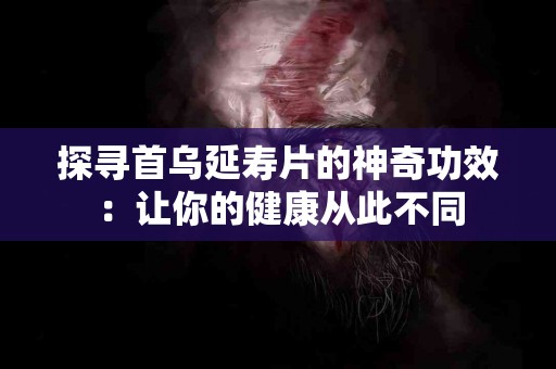 探寻首乌延寿片的神奇功效：让你的健康从此不同