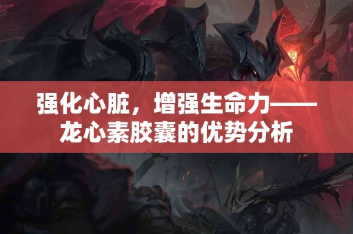 强化心脏，增强生命力——龙心素胶囊的优势分析