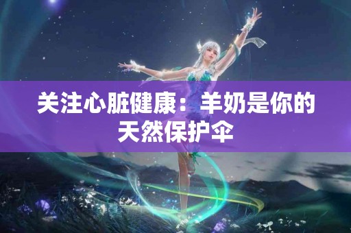 关注心脏健康：羊奶是你的天然保护伞