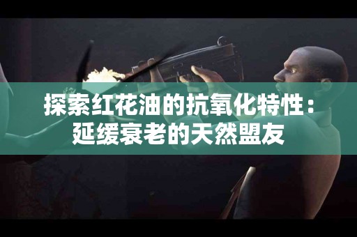 探索红花油的抗氧化特性：延缓衰老的天然盟友