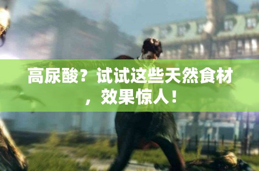 高尿酸？试试这些天然食材，效果惊人！